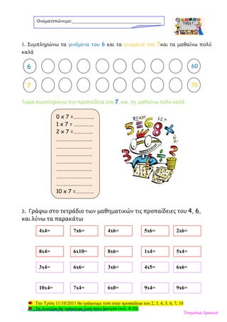 1. Συμπληρώνω τα γινόμενα του 6 και τα γινόμενα του 7και τα μαθαίνω πολύ
καλά
Τώρα συμπληρώνω την προπαίδεια του 7 και τη μαθαίνω πολύ καλά
2. Γράφω στο τετράδιο των μαθηματικών τις προπαίδειες του 4, 6,
και λύνω τα παρακάτω
Την Τρίτη 11/10/2011 θα γράψουμε τεστ στην προπαίδεια του 2, 3, 4, 5, 6, 7, 10
Τη Δευτέρα θα γράψουμε τεστ στην Ιστορία (σελ. 8-20)
Ονοματεπώνυμο:_______________________________________
2 606
7 70
0 x 7 =……………..
1 x 7 = …………….
2 x 7 =…………….
…………………………
…………………………
…………………………
…………………………
…………………………
…………………………
…………………………
10 x 7 =……………
4x4= 7x6= 4x6= 5x6= 2x6=
8x4= 6x10= 8x6= 1x4= 5x4=
3x4= 6x6= 3x6= 4x5= 6x6=
10x4= 7x4= 6x0= 9x4= 9x6=
Τσαμπίκα Δρακιού
Επιμέλεια επανάληψης: Χρήστος Χαρμπής σελ. 129
 
