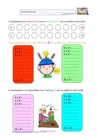 1. Συμπληρώνω τα γινόμενα του 2 και τα γινόμενα του 3 και τα μαθαίνω πολύ καλά
Τώρα συμπληρώνω την προπαίδεια του 2 και του 3 και τις μαθαίνω πολύ καλά
2. Συμπληρώνω την προπαίδεια του 5 και του 10 και τις μαθαίνω πολύ καλά
Ονοματεπώνυμο:_______________________________________
2 20
0 x 2 =……………..
1 x 2 = …………….
2 x 2 =…………….
…………………………
…………………………
…………………………
…………………………
…………………………
…………………………
…………………………
10 x 2 =……………
2
3 30
0 x 3 =……………..
1 x 3= …………….
2 x 3 =…………….
…………………………
…………………………
…………………………
…………………………
…………………………
…………………………
…………………………
10 x 3 =……………
0 x 5 =……………..
1 x 5 = …………….
2 x 5 =…………….
…………………………
…………………………
…………………………
…………………………
…………………………
…………………………
…………………………
10 x 5 =……………
0 x 10=……………
1 x 10= …………….
2 x 10 =…………
…………………………
…………………………
…………………………
…………………………
…………………………
…………………………
…………………………
10 x 10=…………
Τσαμπίκα ΔρακιούΕπιμέλεια επανάληψης: Χρήστος Χαρμπής σελ. 130
 