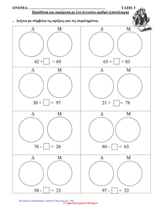 ΟΝΟΜΑ:……………………………………………………… ΤΑΞΗ: Γ
Πρόσθεση και αφαίρεση με ένα άγνωστο αριθμό (επανάληψη)
. Δείχνω με σύμβολα τις πράξεις και τις συμπληρώνω.
Δ Μ
42 + = 69
Δ Μ
63 + = 83
Δ Μ
30 + = 97
Δ Μ
21 + = 78
Δ Μ
76 - = 26
Δ Μ
80 - = 63
Δ Μ
58 - = 23
Δ Μ
97 - = 52
3ο
Δημοτικό Σχολείο Μεγάρων
Επιμέλεια επανάληψης: Χρήστος Χαρμπής σελ. 132
 