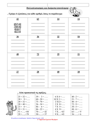 Πολλαπλασιασμός και διαίρεση (επανάληψη)
. Γράφω 4 εξισώσεις για κάθε αριθμό, όπως το παράδειγμα
42
6Χ7=42
7Χ6=42
42:6=7
42:7=6
63 24 24
36 36 32 54
48 72 35 21
27 28 40 18
. Λύσε προσεκτικά τις πράξεις.
25 + 32 =…..
30 + 9 =…..
20 + 32 =…..
20 + 40 =…..
23 + 6 =…..
33 + 31 =…..
51 +…..=84
29 +…..=79
39 - 3 = …..
60 - 30 = …..
75 - 70 = …..
36 - 34 = …..
86 - 6 = …..
86 - 22 = …..
70 -…..= 42
50 -…..= 37
6 Χ 4 =…..
10 Χ 3 =…..
2 Χ12=…..
3 Χ 8=…..
7 Χ 5=…..
4 Χ 9=…..
7 Χ….=63
9 Χ….=45
40 : 2 = …..
21 : 7 =.…..
40 : 4 = …..
72 : 9 = …..
30 : 5 = …..
48 : 6 = …..
63 : ….= 9
36 : ….= 6
3ο
Δημοτικό Σχολείο Μεγάρων
Επιμέλεια επανάληψης: Χρήστος Χαρμπής σελ. 133
 