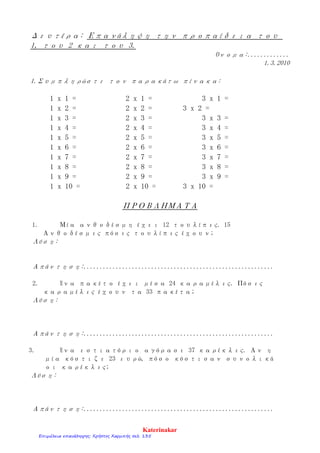 Δευτέρα: Επανάληψη την προπαίδεια του
1, του 2 και του 3.
Όνομα:.............
1.3.2010
1.Συμπληρώστε τον παρακάτω πίνακα:
1 x 1 = 2 x 1 = 3 x 1 =
1 x 2 = 2 x 2 = 3 x 2 =
1 x 3 = 2 x 3 = 3 x 3 =
1 x 4 = 2 x 4 = 3 x 4 =
1 x 5 = 2 x 5 = 3 x 5 =
1 x 6 = 2 x 6 = 3 x 6 =
1 x 7 = 2 x 7 = 3 x 7 =
1 x 8 = 2 x 8 = 3 x 8 =
1 x 9 = 2 x 9 = 3 x 9 =
1 x 10 = 2 x 10 = 3 x 10 =
ΠΡΟΒΛΗΜΑΤΑ
1. Μία ανθοδέσμη έχει 12 τουλίπες. 15
Ανθοδέσμες πόσες τουλίπες έχουν;
Λύση:
Απάντηση:...........................................................
2. Ένα πακέτο έχει μέσα 24 καραμέλες. Πόσες
καραμέλες έχουν τα 33 πακέτα;
Λύση:
Απάντηση:...........................................................
3. Ένα εστιατόριο αγόρασε 37 καρέκλες. Αν η
μία κόστιζε 23 ευρώ, πόσο κόστισαν συνολικά
οι καρέκλες;
Λύση:
Απάντηση:...........................................................
Katerinakar
Επιμέλεια επανάληψης: Χρήστος Χαρμπής σελ. 135
 