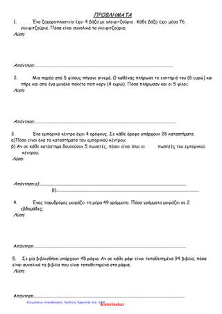 ΠΡΟΒΛΗΜΑΤΑ
1. Ένα ζαχαροπλαστείο έχει 4 βάζα με γλειφιτζούρια . Κάθε βάζο έχει μέσα 76
γλειφιτζούρια. Πόσα είναι συνολικά τα γλειφιτζούρια;
Λύση:
Απάντηση:............................................................................................................................
2. Μια παρέα από 5 φίλους πήγανε σινεμά. Ο καθένας πλήρωσε το εισιτήριό του (8 ευρώ) και
πήρε και από ένα μεγάλο πακέτο ποπ κορν (4 ευρώ). Πόσα πλήρωσαν και οι 5 φίλοι;
Λύση:
Απάντηση:...............................................................................................................................
3. Ένα εμπορικό κέντρο έχει 4 ορόφους. Σε κάθε όροφο υπάρχουν 28 καταστήματα.
α)Πόσα είναι όλα τα καταστήματα του εμπορικού κέντρου;
β) Αν σε κάθε κατάστημα δουλεύουν 5 πωλητές, πόσοι είναι όλοι οι πωλητές του εμπορικού
κέντρου;
Λύση:
Απάντηση:α)....................................................................................................................................
β)................................................................................................................................
4. Ένας ταχυδρόμος μοιράζει τη μέρα 49 γράμματα. Πόσα γράμματα μοιράζει σε 2
εβδομάδες;
Λύση:
Απάντηση:........................................................................................................................................
5. Σε μία βιβλιοθήκη υπάρχουν 45 ράφια. Αν σε κάθε ράφι είναι τοποθετημένα 94 βιβλία, πόσα
είναι συνολικά τα βιβλία που είναι τοποθετημένα στα ράφια;
Λύση:
Απάντηση:.......................................................................................................................................
Katerinakar
Επιμέλεια επανάληψης: Χρήστος Χαρμπής σελ. 138
 