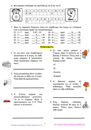 2
6. Μια γρήγορη επανάληψη της προπαίδειας του 8 και του 9.
Χ 3 6 9 4 5 2 1 10 7 8
8 24 8
Χ 4 7 6 5 10 3 2 9 8 1
9 27
7. Κάνω τις παρακάτω διαιρέσεις όπως στο παράδειγμα. Δεν ξεχνώ ότι η διαίρεση
είναι η αντίστροφη πράξη του πολλαπλασιασμού:
21 : 3 = 7 αφού 3 Χ7 = 21 36 : 6 =___ αφού ___ Χ___ = 36
18 : 2 = ___ αφού ___ Χ___ = 18 40 : 5 =___ αφού ___ Χ___ = 40
24 : 6 = ___ αφού ___ Χ___ = 24 81 : 9 =___ αφού ___ Χ___ = 81
15 : 3 = ___ αφού ___ Χ___ = 15 48 : 6 =___ αφού ___ Χ___ = 48
63 : 9 = ___ αφού ___ Χ___ = 63 32 : 4 =___ αφού ___ Χ___ = 32
1. Σε ένα κουτί είναι τοποθετημένα
σοκολατάκια σε 5 σειρές. Σε κάθε
σειρά υπάρχουν 8 σοκολατάκια.
Πόσα σοκολατάκια υπάρχουν στο
κουτί;
2. Ένας μελισσοκόμος θέλει να βάλει
36 κιλά μέλι σε βάζα των 4 κιλών.
Πόσα βάζα θα χρησιμοποιήσει;
3. Ο Στέλιος αγόρασε ένα
τηλεκατευθυνόμενο αυτοκίνητο.
Για να το πληρώσει έδωσε 9
χαρτονομίσματα των 5 €. Πόσο
κόστισε το αυτοκίνητο;
4. Σε έναν αγώνα μπάσκετ ο
Γιώργος έβαλε 8 τρίποντα και ο
Βασίλης 9 δίποντα. Ποιος ήταν ο
νικητής; Με πόσους πόντους
διαφορά νίκησε;
5. Η Βασιλική αγόρασε 63
τριαντάφυλλα για να φτιάξει 7
ανθοδέσμες. Πόσα λουλούδια
έβαλε σε κάθε ανθοδέσμη;
6. Ένας δημόσιος υπάλληλος
δούλεψε συνολικά 40 ώρες σε 5
ημέρες. Πόσες ώρες δούλευε
κάθε ημέρα;
ΠΡΟΒΛΗΜΑΤΑ
α)
β)
Νικητής:
Διαφορά:
Η ΤΑΞΗ ΤΗΣ ΚΥΡΙΑΣ ΓΕΩΡΓΙΑΣΕπιμέλεια επανάληψης: Χρήστος Χαρμπής σελ. 13
 