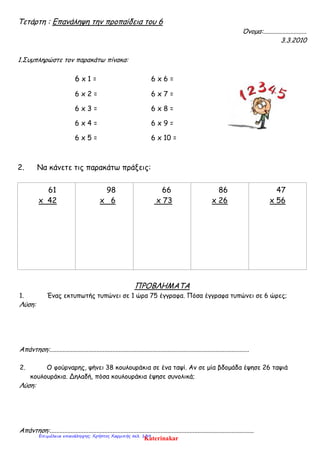 Τετάρτη : Επανάληψη την προπαίδεια του 6
Όνομα:...........................
3.3.2010
1.Συμπληρώστε τον παρακάτω πίνακα:
6 x 1 = 6 x 6 =
6 x 2 = 6 x 7 =
6 x 3 = 6 x 8 =
6 x 4 = 6 x 9 =
6 x 5 = 6 x 10 =
2. Να κάνετε τις παρακάτω πράξεις:
61
x 42
98
x 6
66
x 73
86
x 26
47
x 56
ΠΡΟΒΛΗΜΑΤΑ
1. Ένας εκτυπωτής τυπώνει σε 1 ώρα 75 έγγραφα. Πόσα έγγραφα τυπώνει σε 6 ώρες;
Λύση:
Απάντηση:............................................................................................................................
2. Ο φούρναρης, ψήνει 38 κουλουράκια σε ένα ταψί. Αν σε μία βδομάδα έψησε 26 ταψιά
κουλουράκια. Δηλαδή, πόσα κουλουράκια έψησε συνολικά;
Λύση:
Απάντηση:...............................................................................................................................
KaterinakarΕπιμέλεια επανάληψης: Χρήστος Χαρμπής σελ. 139
 