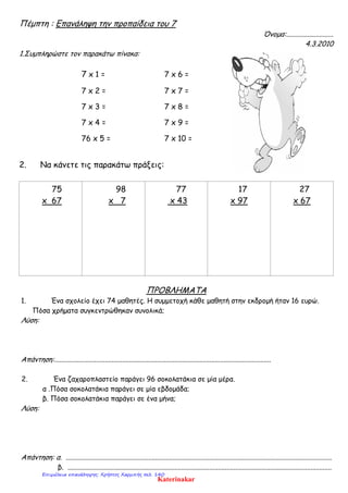 Πέμπτη : Επανάληψη την προπαίδεια του 7
Όνομα:...........................
4.3.2010
1.Συμπληρώστε τον παρακάτω πίνακα:
7 x 1 = 7 x 6 =
7 x 2 = 7 x 7 =
7 x 3 = 7 x 8 =
7 x 4 = 7 x 9 =
76 x 5 = 7 x 10 =
2. Να κάνετε τις παρακάτω πράξεις:
75
x 67
98
x 7
77
x 43
17
x 97
27
x 67
ΠΡΟΒΛΗΜΑΤΑ
1. Ένα σχολείο έχει 74 μαθητές. Η συμμετοχή κάθε μαθητή στην εκδρομή ήταν 16 ευρώ.
Πόσα χρήματα συγκεντρώθηκαν συνολικά;
Λύση:
Απάντηση:............................................................................................................................
2. Ένα ζαχαροπλαστείο παράγει 96 σοκολατάκια σε μία μέρα.
α .Πόσα σοκολατάκια παράγει σε μία εβδομάδα;
β. Πόσα σοκολατάκια παράγει σε ένα μήνα;
Λύση:
Απάντηση: α. ........................................................................................................................................................
β. .......................................................................................................................................................
Katerinakar
Επιμέλεια επανάληψης: Χρήστος Χαρμπής σελ. 140
 