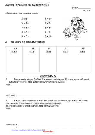 Δευτέρα : Επανάληψη την προπαίδεια του 8
Όνομα:...........................
8.3.2010
1.Συμπληρώστε τον παρακάτω πίνακα:
8 x 1 = 8 x 6 =
8 x 2 = 8 x 7 =
8 x 3 = 8 x 8 =
8 x 4 = 8 x 9 =
8 x 5 = 8 x 10 =
2. Να κάνετε τις παρακάτω πράξεις:
88
x 67
49
x 8
81
x 83
28
x 32
85
x 58
ΠΡΟΒΛΗΜΑΤΑ
1. Ένας γεωργός φύτεψε βαμβάκι. Στο χωράφι του υπάρχουν 25 σειρές και σε κάθε σειρά
φυτεύτηκαν 48 φυτά. Πόσα φυτά υπάρχουν συνολικά στο χωράφι;
Λύση:
Απάντηση:............................................................................................................................
2. Η κυρία Τούλα αποφάσισε να κάνει ένα γλέντι. Στο γλέντι αυτό είχε καλέσει 48 άτομα.
α) Αν για κάθε άτομο πλήρωσε 13 ευρώ πόσο πλήρωσε συνολικά;
β) Αν είχε καλέσει 10 άτομα λιγότερο ,πόσο θα πλήρωνε τότε;
Λύση:
Απάντηση: α. ........................................................................................................................................................
β. .......................................................................................................................................................
Katerinakar
Επιμέλεια επανάληψης: Χρήστος Χαρμπής σελ. 141
 
