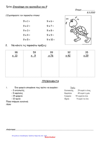 Τρίτη: Επανάληψη την προπαίδεια του 9
Όνομα:...........................
8.3.2010
1.Συμπληρώστε τον παρακάτω πίνακα:
9 x 1 = 9 x 6 =
9 x 2 = 9 x 7 =
9 x 3 = 9 x 8 =
9 x 4 = 9 x 9 =
9 x 5 = 9 x 10 =
2. Να κάνετε τις παρακάτω πράξεις:
98
x 13
59
x 9
99
x 76
92
x 42
35
x 29
ΠΡΟΒΛΗΜΑΤΑ
1. Ένα γραφείο αποφάσισε πως πρέπει να αγοράσει: Τιμές:
- 3 εκτυπωτές Εκτυπωτής 29 ευρώ/ ο ένας
- 9 καρέκλες Καρέκλα 49 ευρώ/ η μία
- 14 γραφεία Γραφείο 95 ευρώ/το ένα
- 12 ηχεία Ηχεία 9 ευρώ/ το ένα
Πόσα πλήρωσε συνολικά;
Λύση:
Απάντηση:.............................................................................................................................................................
Katerinakar
Επιμέλεια επανάληψης: Χρήστος Χαρμπής σελ. 142
 