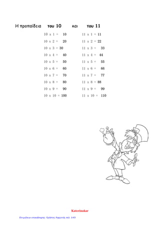 Η προπαίδεια του 10 και του 11
10 x 1 = 10 11 x 1 = 11
10 x 2 = 20 11 x 2 = 22
10 x 3 = 30 11 x 3 = 33
10 x 4 = 40 11 x 4 = 44
10 x 5 = 50 11 x 5 = 55
10 x 6 = 60 11 x 6 = 66
10 x 7 = 70 11 x 7 = 77
10 x 8 = 80 11 x 8 = 88
10 x 9 = 90 11 x 9 = 99
10 x 10 = 100 11 x 10 = 110
Katerinakar
Επιμέλεια επανάληψης: Χρήστος Χαρμπής σελ. 143
 