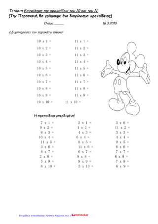 Τετάρτη Επανάληψη την προπαίδεια του 10 και του 11.
(Την Παρασκευή θα γράψουμε ένα διαγώνισμα προπαίδειας)
Όνομα:............. 10.3.2010
1.Συμπληρώστε τον παρακάτω πίνακα:
10 x 1 = 11 x 1 =
10 x 2 = 11 x 2 =
10 x 3 = 11 x 3 =
10 x 4 = 11 x 4 =
10 x 5 = 11 x 5 =
10 x 6 = 11 x 6 =
10 x 7 = 11 x 7 =
10 x 8 = 11 x 8 =
10 x 9 = 11 x 9 =
10 x 10 = 11 x 10 =
Η προπαίδεια μπερδεμένη!
7 x 1 = 2 x 1 = 3 x 6 =
9 x 2 = 4 x 2 = 11 x 2 =
8 x 3 = 4 x 3 = 3 x 3 =
10 x 4 = 6 x 4 = 4 x 4 =
11 x 5 = 8 x 5 = 9 x 5 =
3 x 6 = 11 x 6 = 6 x 6 =
8 x 7 = 6 x 7 = 7 x 7 =
2 x 8 = 9 x 8 = 6 x 8 =
5 x 9 = 9 x 9 = 7 x 9 =
8 x 10 = 3 x 10 = 6 x 9 =
KaterinakarΕπιμέλεια επανάληψης: Χρήστος Χαρμπής σελ. 144
 
