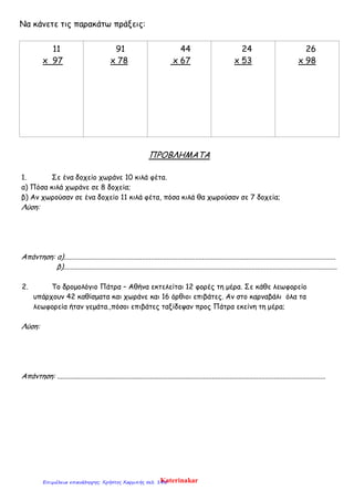 Να κάνετε τις παρακάτω πράξεις:
11
x 97
91
x 78
44
x 67
24
x 53
26
x 98
ΠΡΟΒΛΗΜΑΤΑ
1. Σε ένα δοχείο χωράνε 10 κιλά φέτα.
α) Πόσα κιλά χωράνε σε 8 δοχεία;
β) Αν χωρούσαν σε ένα δοχείο 11 κιλά φέτα, πόσα κιλά θα χωρούσαν σε 7 δοχεία;
Λύση:
Απάντηση: α).........................................................................................................................................................
β)..........................................................................................................................................................
2. Το δρομολόγιο Πάτρα – Αθήνα εκτελείται 12 φορές τη μέρα. Σε κάθε λεωφορείο
υπάρχουν 42 καθίσματα και χωράνε και 16 όρθιοι επιβάτες. Αν στο καρναβάλι όλα τα
λεωφορεία ήταν γεμάτα.,πόσοι επιβάτες ταξίδεψαν προς Πάτρα εκείνη τη μέρα;
Λύση:
Απάντηση: .......................................................................................................................................................
KaterinakarΕπιμέλεια επανάληψης: Χρήστος Χαρμπής σελ. 145
 