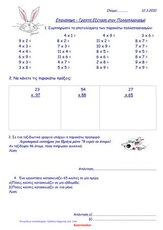 Όνομα:............. 12.3.2010
Επανάληψη – Γραπτή Εξέταση στον Πολλαπλασιασμό
1. Συμπληρώστε τα αποτελέσματα των παρακάτω πολλαπλασιασμών:
4 x 1 = 4 x 9 = 3 x 6 =
9 x 2 = 8 x 2 = 11 x 2 = 8 x 7 =
4 x 3 = 7 x 3 = 10 x 9 = 7 x 7 =
4 x 4 = 11 x 4 = 8 x 5 = 9 x 5 =
6 x 9 = 11 x 6 = 6 x 6 = 8 x 7 =
9 x 3 = 4 x 7 = 2 x 8 = 9 x 8 =
3 x 8 = 5 x 5 = 8 x 9 = 7 x 9 =
2. Να κάνετε τις παρακάτω πράξεις:
23
x 97
54
x 88
27
x 65
3. Σε ένα ταξιδιωτικό γραφείο υπάρχει η παρακάτω προσφορά:
Αεροπορικά εισιτήρια για Πράγα μόνο 78 ευρώ το άτομο!
Αν ταξίδεψαν 46 άτομα, πόσα πλήρωσαν συνολικά;
Λύση:
Απάντηση.............................................................................
4. Ένα εργοστάσιο κατασκευάζει 65 κούπες σε μία ημέρα.
α)Πόσες κούπες κατασκευάζει σε μία εβδομάδα;
β)Πόσες κούπες κατασκευάζει σε ένα μήνα;
Λύση:
Απάντηση α) .............................................................................
β) .............................................................................
Katerinakar
Επιμέλεια επανάληψης: Χρήστος Χαρμπής σελ. 146
 