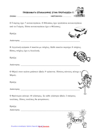 ΠΡΟΒΛΗΜΑΤΑ ΕΠΑΝΑΛΗΨΗΣ ΣΤΗΝ ΠΡΟΠΑΙΔΕΙΑ Γ1
ΟΝΟΜΑ : ……………………………………………………………………………. ΗΜΕΡΟΜΗΝΙΑ: ……………………
Ο Γιώργης έχει 7 αυτοκινητάκια. Ο Φίλιππος έχει τριπλάσια αυτοκινητάκια
από το Γιώργη. Πόσα αυτοκινητάκια έχει ο Φίλιππος;
Πράξη:
Απάντηση: ___________________________________________________
Η Αγγελική αγόρασε 4 πακέτα με τσίχλες. Κάθε πακέτο περιέχει 8 τσίχλες.
Πόσες τσίχλες έχει η Αγγελική;
Πράξη:
Απάντηση: ___________________________________________________
Ο Μίρελ στον αγώνα μπάσκετ έβαλε 9 τρίποντα. Πόσους πόντους πέτυχε ο
Μίρελ;
Πράξη:
Απάντηση: ___________________________________________________
Ο Φρέντερικ φύτεψε 10 γλάστρες. Σε κάθε γλάστρα έβαλε 2 σπόρους
τουλίπας. Πόσες τουλίπες θα φυτρώσουν;
Πράξη:
Απάντηση: ___________________________________________________
kyra_daskalaΕπιμέλεια επανάληψης: Χρήστος Χαρμπής σελ. 147
 
