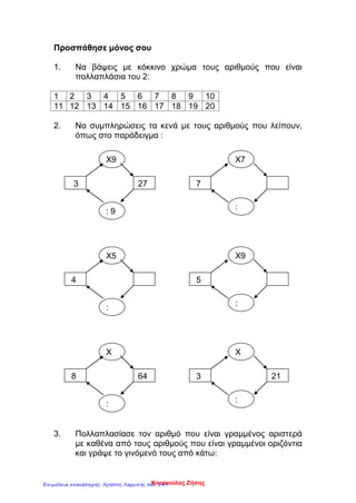 Προσπάθησε μόνος σου
1. Να βάψεις με κόκκινο χρώμα τους αριθμούς που είναι
πολλαπλάσια του 2:
1 2 3 4 5 6 7 8 9 10
11 12 13 14 15 16 17 18 19 20
2. Να συμπληρώσεις τα κενά με τους αριθμούς που λείπουν,
όπως στο παράδειγμα :
3. Πολλαπλασίασε τον αριθμό που είναι γραμμένος αριστερά
με καθένα από τους αριθμούς που είναι γραμμένοι οριζόντια
και γράψε το γινόμενό τους από κάτω:
3 27
Χ9
: 9
Χ7
:
7
4
Χ5
:
Χ9
:
5
8 64
Χ
:
Χ
:
213
Κατσιούλας ΖήσηςΕπιμέλεια επανάληψης: Χρήστος Χαρμπής σελ. 149
 