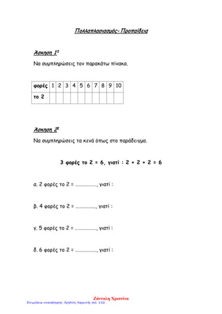 Πολλαπλασιασμός- Προπαίδεια
Άσκηση 1 η
Να συμπληρώσεις τον παρακάτω πίνακα.
φορές 1 2 3 4 5 6 7 8 9 10
το 2
Άσκηση 2η
Να συμπληρώσεις τα κενά όπως στο παράδειγμα.
3 φορές το 2 = 6, γιατί : 2 + 2 + 2 = 6
α. 2 φορές το 2 = ………………, γιατί :
β. 4 φορές το 2 = …………….., γιατί :
γ. 5 φορές το 2 = ………………, γιατί :
δ. 6 φορές το 2 = ………………, γιατί :
Ζάνταλη Χριστίνα
Επιμέλεια επανάληψης: Χρήστος Χαρμπής σελ. 152
 