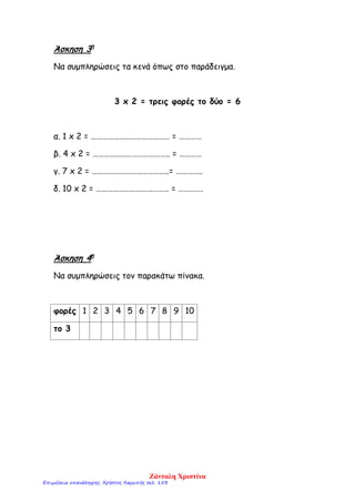 Άσκηση 3η
Να συμπληρώσεις τα κενά όπως στο παράδειγμα.
3 x 2 = τρεις φορές το δύο = 6
α. 1 x 2 = …………………………………… = …………
β. 4 x 2 = ………………………………….. = …………
γ. 7 x 2 = …………………………………..= …………..
δ. 10 x 2 = ………………………………… = ………….
Άσκηση 4η
Να συμπληρώσεις τον παρακάτω πίνακα.
φορές 1 2 3 4 5 6 7 8 9 10
το 3
Ζάνταλη Χριστίνα
Επιμέλεια επανάληψης: Χρήστος Χαρμπής σελ. 153
 