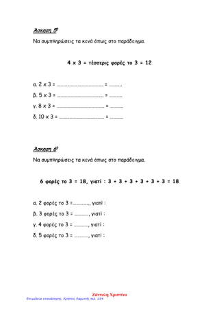 Άσκηση 5η
Να συμπληρώσεις τα κενά όπως στο παράδειγμα.
4 x 3 = τέσσερις φορές το 3 = 12
α. 2 x 3 = …………………………………. = ………..
β. 5 x 3 = …………………………………. = ………..
γ. 8 x 3 = ………………………………….. = ………..
δ. 10 x 3 = ………………………………… = ………..
Άσκηση 6η
Να συμπληρώσεις τα κενά όπως στο παράδειγμα.
6 φορές το 3 = 18, γιατί : 3 + 3 + 3 + 3 + 3 + 3 = 18
α. 2 φορές το 3 =………….., γιατί :
β. 3 φορές το 3 = …………, γιατί :
γ. 4 φορές το 3 = …………, γιατί :
δ. 5 φορές το 3 = …………, γιατί :
Ζάνταλη Χριστίνα
Επιμέλεια επανάληψης: Χρήστος Χαρμπής σελ. 154
 