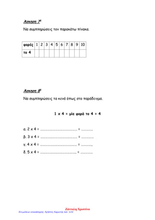 Άσκηση 7η
Να συμπληρώσεις τον παρακάτω πίνακα.
φορές 1 2 3 4 5 6 7 8 9 10
το 4
Άσκηση 8η
Να συμπληρώσεις τα κενά όπως στο παράδειγμα.
1 x 4 = μία φορά το 4 = 4
α. 2 x 4 = ……………………………………… = …………..
β. 3 x 4 = ……………………………………… = ……………
γ. 4 x 4 = ……………………………………… = …………..
δ. 5 x 4 = …………………………………….. = ……………
Ζάνταλη Χριστίνα
Επιμέλεια επανάληψης: Χρήστος Χαρμπής σελ. 155
 