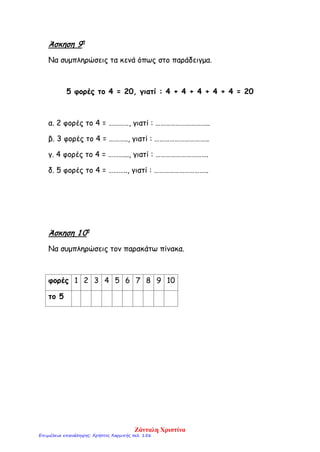 Άσκηση 9η
Να συμπληρώσεις τα κενά όπως στο παράδειγμα.
5 φορές το 4 = 20, γιατί : 4 + 4 + 4 + 4 + 4 = 20
α. 2 φορές το 4 = …………, γιατί : …………………………..
β. 3 φορές το 4 = ……….., γιατί : …………………………..
γ. 4 φορές το 4 = ………..., γιατί : ………………………….
δ. 5 φορές το 4 = ……….., γιατί : …………………………..
Άσκηση 1 0η
Να συμπληρώσεις τον παρακάτω πίνακα.
φορές 1 2 3 4 5 6 7 8 9 10
το 5
Ζάνταλη Χριστίνα
Επιμέλεια επανάληψης: Χρήστος Χαρμπής σελ. 156
 