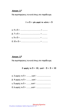 Άσκηση 1 1η
Να συμπληρώσεις τα κενά όπως στο παράδειγμα.
1 x 5 = μία φορά το πέντε = 5
α. 4 x 5 = …………………………………………. = …………
β. 7 x 5 = ………………………………………… = …………
γ. 9 x 5 = ………………………………………… = ………….
δ. 10 x 5 = ………………………………………. = ………….
Άσκηση 1 2η
Να συμπληρώσεις τα κενά όπως στο παράδειγμα.
2 φορές το 5 = 10, γιατί : 5 + 5 = 10
α. 3 φορές το 5 = ………., γιατί : ……………………………
β. 4 φορές το 5 = ………., γιατί : ……………………………
γ. 5 φορές το 5 = ………, γιατί : …………………………….
δ. 6 φορές το 5 = ………, γιατί : …………………………….
Ζάνταλη Χριστίνα
Επιμέλεια επανάληψης: Χρήστος Χαρμπής σελ. 157
 