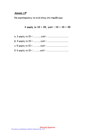 Άσκηση 1 5η
Να συμπληρώσεις τα κενά όπως στο παράδειγμα.
2 φορές το 10 = 20, γιατί : 10 + 10 = 20
α. 3 φορές το 10 = …………., γιατί : …………………………………..
β. 4 φορές το 10 = …………, γιατί : ……………………………………
γ. 5 φορές το 10 = …………, γιατί : ……………………………………
δ. 6 φορές το 10 = ……….., γιατί : …………………………………….
Ζάνταλη Χριστίνα
Επιμέλεια επανάληψης: Χρήστος Χαρμπής σελ. 159
 