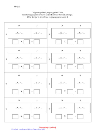 Όνομα:
Γινόμαστε μαθητές στην Αρχαία Ελλάδα
και υπολογίζουμε τα γινόμενα με τον Ελληνικό πολλαπλασιασμό.
(Μην ξεχνάς να προσθέτεις τα επιμέρους γινόμενα .)
…Χ…=… …Χ…=…
Χ =
20 5
…Χ…=… …Χ…=…
Χ =
20 5
…Χ…=… …Χ…=…
Χ =
40 6
…Χ…=… …Χ…=…
Χ =
30 5
…Χ…=… …Χ…=…
Χ =
50 5
…Χ…=… …Χ…=…
Χ =
30 3
…Χ…=… …Χ…=…
Χ =
20 4
…Χ…=… …Χ…=…
Χ =
20 3
6 4
4 6
7 5
8 9
Ταμπούρη Αγγελική
Επιμέλεια επανάληψης: Χρήστος Χαρμπής σελ. 160
 