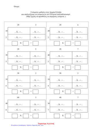 Όνομα:
Γινόμαστε μαθητές στην Αρχαία Ελλάδα
και υπολογίζουμε τα γινόμενα με τον Ελληνικό πολλαπλασιασμό.
(Μην ξεχνάς να προσθέτεις τα επιμέρους γινόμενα .)
…Χ…=… …Χ…=…
Χ =
40 7
…Χ…=……Χ…=…7
30
…Χ…=… …Χ…=…
Χ =
60 3
…Χ…=……Χ…=…8
40
…Χ…=… …Χ…=…
Χ =
50 5
…Χ…=……Χ…=…4
10
…Χ…=… …Χ…=…
Χ =
30 3
…Χ…=……Χ…=…6
10
…Χ…=… …Χ…=…
Χ =
20 7
…Χ…=……Χ…=…5
40
…Χ…=… …Χ…=…
Χ =
20 5
…Χ…=……Χ…=…5
30
…Χ…=… …Χ…=…
Χ =
20 6
…Χ…=……Χ…=…2
20
…Χ…=… …Χ…=…
Χ =
20 3
…Χ…=……Χ…=…2
10
Ταμπούρη Αγγελική
Επιμέλεια επανάληψης: Χρήστος Χαρμπής σελ. 161
 