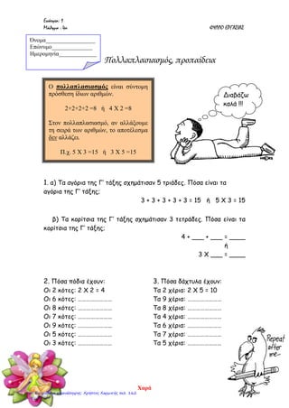 Ενότητα: 1
Μάθημα : 4ο ΦΥΛΛΟ ΕΡΓΑΣΙΑΣ
Πολλαπλασιασμός, προπαίδεια
1. α) Τα αγόρια της Γ’ τάξης σχημάτισαν 5 τριάδες. Πόσα είναι τα
αγόρια της Γ’ τάξης;
3 + 3 + 3 + 3 + 3 = 15 ή 5 Χ 3 = 15
β) Τα κορίτσια της Γ’ τάξης σχημάτισαν 3 τετράδες. Πόσα είναι τα
κορίτσια της Γ’ τάξης;
4 + ___ + ___ = ____
ή
3 Χ ___ = ____
2. Πόσα πόδια έχουν:
Οι 2 κότες: 2 Χ 2 = 4
Οι 6 κότες: ……………………
Οι 8 κότες: ……………………
Οι 7 κότες: ……………………
Οι 9 κότες: ……………………
Οι 5 κότες: ……………………
Οι 3 κότες: ……………………
3. Πόσα δάχτυλα έχουν:
Τα 2 χέρια: 2 Χ 5 = 10
Τα 9 χέρια: ……………………
Τα 8 χέρια: ……………………
Τα 4 χέρια: ……………………
Τα 6 χέρια: ……………………
Τα 7 χέρια: ……………………
Τα 5 χέρια: ……………………
Όνομα_________________
Επώνυμο______________
Ημερομηνία_____________
Ο πολλαπλασιασμός είναι σύντομη
πρόσθεση ίδιων αριθμών.
2+2+2+2 =8 ή 4 Χ 2 =8
Στον πολλαπλασιασμό, αν αλλάξουμε
τη σειρά των αριθμών, το αποτέλεσμα
δεν αλλάζει.
Π.χ. 5 Χ 3 =15 ή 3 Χ 5 =15
Διαβάζω
καλά !!!
Χαρά
Επιμέλεια επανάληψης: Χρήστος Χαρμπής σελ. 162
 