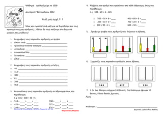 Μάθημα : :Αριθμοί μέχρι το 1000
Δευτέρα 17 Σεπτεμβρίου 2012
Καλή μας αρχή ! ! !
Μιας και είμαστε ξανά μαζί για να θυμηθούμε και τους
αγαπημένους μας αριθμούς…. Φέτος θα τους παίζουμε στα δάχτυλα
μικρούς και μεγάλους !
1. Να γράψεις τους παρακάτω αριθμούς με ψηφία.
o είκοσι επτά: ___________________________________
o τριακόσια πενήντα τέσσερα: ______________________
o οκτακόσια: ____________________________________
o εννιακόσια δύο: ________________________________
o δεκαπέντε: ____________________________________
o χίλια: ________________________________________
2. Να γράψεις τους παρακάτω αριθμούς με λέξεις.
o 48: ___________________________________________
o 152: __________________________________________
o 300: __________________________________________
o 61: ___________________________________________
o 208: __________________________________________
o 963: __________________________________________
3. Να αναλύσεις τους παρακάτω αριθμούς σε άθροισμα όπως στο
παράδειγμα.
π. χ 165 = 100 + 60 + 5
o 513 = ____ + ____ + ____ 740 = ____ + ____ + ____
o 426 = ____ + ____ + ____ 321 = ____ + ____ + ____
o 108 = ____ + ____ + ____ 635 = ____ + ____ + ____
Ψαρουδάκη Μαρίσα
4. Να βρεις τον αριθμό που προκύπτει από κάθε άθροισμα, όπως στο
παράδειγμα.
π. χ 100 + 20 + 6 = 126
o 500 + 30 + 8 = ____ 400 + 80 + 9 = ____
o 200 + 10 + 5 = ____ 700 + 20 + 3 = ____
o 100 + 90 + 4 = ____ 600 + 10 = ______
5. . Γράφω με ψηφία τους αριθμούς που δείχνουν οι άβακες.
6. Σχηματίζω τους παρακάτω αριθμούς στους άβακες.
7. 1. Σε ένα θέατρο υπήρχαν 240 θεατές. Στο διάλειμμα έφυγαν 10
θεατές. Πόσοι θεατές έμειναν;
Λύση
Απάντηση : ____________________________________________________
Δημοτικό Σχολείο Άνω Βαθέος
Ε Δ Μ
5 4 0 4 2 7 3 0 6
Επιμέλεια επανάληψης: Χρήστος Χαρμπής σελ. 16
 