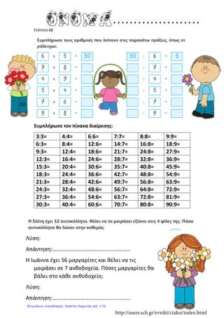 Ενότητα 6β
Συμπλήρωσε τον πίνακα διαίρεσης:
3:3= 4:4= 6:6= 7:7= 8:8= 9:9=
6:3= 8:4= 12:6= 14:7= 16:8= 18:9=
9:3= 12:4= 18:6= 21:7= 24:8= 27:9=
12:3= 16:4= 24:6= 28:7= 32:8= 36:9=
15:3= 20:4= 30:6= 35:7= 40:8= 45:9=
18:3= 24:4= 36:6= 42:7= 48:8= 54:9=
21:3= 28:4= 42:6= 49:7= 56:8= 63:9=
24:3= 32:4= 48:6= 56:7= 64:8= 72:9=
27:3= 36:4= 54:6= 63:7= 72:8= 81:9=
30:3= 40:4= 60:6= 70:7= 80:8= 90:9=
Λύση:
Απάντηση:………………………………………………..
Η Ιωάννα έχει 56 μαργαρίτες και θέλει να τις
μοιράσει σε 7 ανθοδοχεία. Πόσες μαργαρίτες θα
βάλει στο κάθε ανθοδοχείο;
Λύση:
Απάντηση:………………………………………………..
http://users.sch.gr/evniki/ctaksi/index.html
Επιμέλεια επανάληψης: Χρήστος Χαρμπής σελ. 172
 