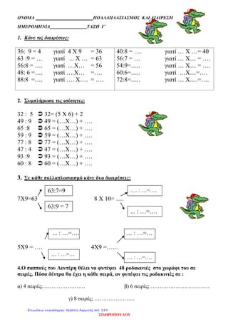 ΟΝΟΜΑ ΠΟΛΛΑΠΛΑΣΙΑΣΜΟΣ ΚΑΙ ΔΙΑΙΡΕΣΗ
ΗΜΕΡΟΜΗΝΙΑ ΤΑΞΗ Γ΄
1. Κάνε τις διαιρέσεις:
36: 9 = 4 γιατί 4 Χ 9 = 36
63 :9 = … γιατί ... Χ … = 63
56:8 = …. γιατί …Χ… = 56
48: 6 =…. γιατί ….Χ… =….
88:8 =…. γιατί …. Χ…. = ….
40:8 = …. γιατί … Χ …= 40
56:7 = … γιατί … Χ… = ….
54:9=….. γιατί … Χ… = ….
60:6=….. γιατί …Χ…=….
72:8=….. γιατί … Χ….=….
2. Συμπλήρωσε τις ισότητες:
32 : 5  32= (5 Χ 6) + 2
49 : 9  49 = (…Χ…) + ….
65 :8  65 = (…Χ…) + ….
59 : 9  59 = (…Χ…) + ….
77 : 8  77 = (…Χ…) + ….
47 : 4  47 = (…Χ…) + ….
93 :9  93 = (…Χ…) + ….
60 : 8  60 = (…Χ…) + ….
3. Σε κάθε πολλαπλασιασμό κάνε δυο διαιρέσεις:
7Χ9=63 8 Χ 10= ….
... : …=…. … : …=…
5Χ9 = …. 4Χ9 =……
4.Ο παππούς του Λευτέρη θέλει να φυτέψει 48 ροδακινιές στο χωράφι του σε
σειρές. Πόσα δέντρα θα έχει η κάθε σειρά, αν φυτέψει τις ροδακινιές σε :
α) 4 σειρές;…………………… β) 6 σειρές; ……………………………
γ) 8 σειρές; …………………..
63:7=9
63:9 = 7
…. : …=….
... : …=….
… : …=…
… : …=….
ΣΙΔΗΡΟΠΟΥΛΟΥ
Επιμέλεια επανάληψης: Χρήστος Χαρμπής σελ. 189
 
