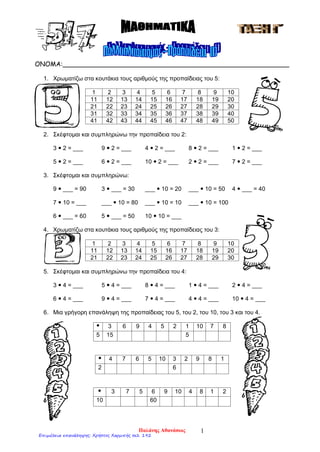 ΟΝΟΜΑ:________________________________________________________
1. Χρωματίζω στα κουτάκια τους αριθμούς της προπαίδειας του 5:
1 2 3 4 5 6 7 8 9 10
11 12 13 14 15 16 17 18 19 20
21 22 23 24 25 26 27 28 29 30
31 32 33 34 35 36 37 38 39 40
41 42 43 44 45 46 47 48 49 50
2. Σκέφτομαι και συμπληρώνω την προπαίδεια του 2:
3  2 = ___ 9  2 = ___ 4  2 = ___ 8  2 = ___ 1  2 = ___
5  2 = ___ 6  2 = ___ 10  2 = ___ 2  2 = ___ 7  2 = ___
3. Σκέφτομαι και συμπληρώνω:
9  ___ = 90 3  ___ = 30 ___  10 = 20 ___  10 = 50 4  ___ = 40
7  10 = ___ ___  10 = 80 ___  10 = 10 ___  10 = 100
6  ___ = 60 5  ___ = 50 10  10 = ___
4. Χρωματίζω στα κουτάκια τους αριθμούς της προπαίδειας του 3:
1 2 3 4 5 6 7 8 9 10
11 12 13 14 15 16 17 18 19 20
21 22 23 24 25 26 27 28 29 30
5. Σκέφτομαι και συμπληρώνω την προπαίδεια του 4:
3  4 = ___ 5  4 = ___ 8  4 = ___ 1  4 = ___ 2  4 = ___
6  4 = ___ 9  4 = ___ 7  4 = ___ 4  4 = ___ 10  4 = ___
6. Μια γρήγορη επανάληψη της προπαίδειας του 5, του 2, του 10, του 3 και του 4.
 3 6 9 4 5 2 1 10 7 8
5 15 5
 4 7 6 5 10 3 2 9 8 1
2 6
 3 7 5 6 9 10 4 8 1 2
10 60
Παλάνης Αθανάσιος 1
Επιμέλεια επανάληψης: Χρήστος Χαρμπής σελ. 192
 