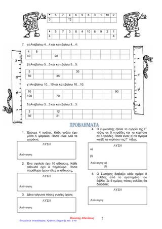  5 7 4 6 9 8 3 1 10 2
3 12
 5 7 3 8 4 10 6 9 2 1
4 4
7. α) Ανεβαίνω 4…4 και κατεβαίνω 4…4:
4 8
40 28
β) Ανεβαίνω 5…5 και κατεβαίνω 5…5:
5 30
50 35
γ) Ανεβαίνω 10…10 και κατεβαίνω 10…10:
10 90
100 70
δ) Ανεβαίνω 3…3 και κατεβαίνω 3…3:
3 12
30 21
1. Έχουμε 4 γυάλες. Κάθε γυάλα έχει
μέσα 5 ψαράκια. Πόσα είναι όλα τα
ψαράκια;
2. Ένα σχολείο έχει 10 αίθουσες. Κάθε
αίθουσα έχει 4 παράθυρα. Πόσα
παράθυρα έχουν όλες οι αίθουσες;
3. Δέκα τρίγωνα πόσες γωνίες έχουν;
4. Ο γυμναστής έβαλε τα αγόρια της Γ΄
τάξης σε 5 τετράδες και τα κορίτσια
σε 6 τριάδες. Πόσα είναι; α) τα αγόρια
και β) τα κορίτσια της Γ΄ τάξης;
5. Ο Σωτήρης διαβάζει κάθε ημέρα 8
σελίδες από το αγαπημένο του
βιβλίο. Σε 5 ημέρες πόσες σελίδες θα
διαβάσει;
ΛΥΣΗ
Απάντηση:
ΛΥΣΗ
Απάντηση:
ΛΥΣΗ
Απάντηση:
ΛΥΣΗ
α)
β)
Απάντηση: α)
β)
ΛΥΣΗ
Απάντηση:
Παλάνης Αθανάσιος 2
Επιμέλεια επανάληψης: Χρήστος Χαρμπής σελ. 193
 