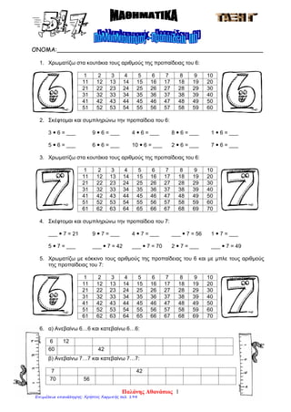 ΟΝΟΜΑ:________________________________________________________
1. Χρωματίζω στα κουτάκια τους αριθμούς της προπαίδειας του 6:
1 2 3 4 5 6 7 8 9 10
11 12 13 14 15 16 17 18 19 20
21 22 23 24 25 26 27 28 29 30
31 32 33 34 35 36 37 38 39 40
41 42 43 44 45 46 47 48 49 50
51 52 53 54 55 56 57 58 59 60
2. Σκέφτομαι και συμπληρώνω την προπαίδεια του 6:
3  6 = ___ 9  6 = ___ 4  6 = ___ 8  6 = ___ 1  6 = ___
5  6 = ___ 6  6 = ___ 10  6 = ___ 2  6 = ___ 7  6 = ___
3. Χρωματίζω στα κουτάκια τους αριθμούς της προπαίδειας του 6:
1 2 3 4 5 6 7 8 9 10
11 12 13 14 15 16 17 18 19 20
21 22 23 24 25 26 27 28 29 30
31 32 33 34 35 36 37 38 39 40
41 42 43 44 45 46 47 48 49 50
51 52 53 54 55 56 57 58 59 60
61 62 63 64 65 66 67 68 69 70
4. Σκέφτομαι και συμπληρώνω την προπαίδεια του 7:
___  7 = 21 9  7 = ___ 4  7 = ___ ___  7 = 56 1  7 = ___
5  7 = ___ ___  7 = 42 ___  7 = 70 2  7 = ___ ___  7 = 49
5. Χρωματίζω με κόκκινο τους αριθμούς της προπαίδειας του 6 και με μπλε τους αριθμούς
της προπαίδειας του 7:
1 2 3 4 5 6 7 8 9 10
11 12 13 14 15 16 17 18 19 20
21 22 23 24 25 26 27 28 29 30
31 32 33 34 35 36 37 38 39 40
41 42 43 44 45 46 47 48 49 50
51 52 53 54 55 56 57 58 59 60
61 62 63 64 65 66 67 68 69 70
6. α) Ανεβαίνω 6…6 και κατεβαίνω 6…6:
6 12
60 42
β) Ανεβαίνω 7…7 και κατεβαίνω 7…7:
7 42
70 56
Παλάνης Αθανάσιος 1
Επιμέλεια επανάληψης: Χρήστος Χαρμπής σελ. 194
 
