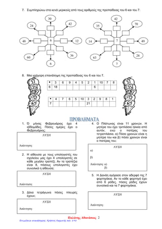 7. Συμπληρώνω στα κενά μερικούς από τους αριθμούς της προπαίδειας του 6 και του 7:
8. Μια γρήγορη επανάληψη της προπαίδειας του 6 και του 7.
 3 6 9 4 5 2 1 10 7 8
6 18 6
 4 7 6 5 10 3 2 9 8 1
7 21
1. Ό μήνας Φεβρουάριος έχει 4
εβδομάδες. Πόσες ημέρες έχει ο
Φεβρουάριος;
2. Η αίθουσα με τους υπολογιστές του
σχολείου μας έχει 4 υπολογιστές σε
κάθε μεγάλο τραπέζι. Αν τα τραπέζια
είναι 8, πόσους υπολογιστές έχει
συνολικά η αίθουσα;
3. Δέκα τετράγωνα πόσες πλευρές
έχουν;
4. Ο Πλάτωνας είναι 11 χρονών. Η
μητέρα του έχει τριπλάσια ηλικία από
αυτόν, ενώ ο πατέρας του
τετραπλάσια. α) Πόσο χρονών είναι η
μητέρα του και β) πόσο χρονών είναι
ο πατέρας του;
5. Η Δανάη αγόρασε στον αδερφό της 7
φορτηγάκια. Αν το κάθε φορτηγό έχει
από 6 ρόδες, πόσες ρόδες έχουν
συνολικά και τα 7 φορτηγάκια.
ΛΥΣΗ
Απάντηση:
ΛΥΣΗ
Απάντηση:
ΛΥΣΗ
Απάντηση:
ΛΥΣΗ
α)
β)
Απάντηση: α)
β)
ΛΥΣΗ
Απάντηση:
648
24
30
42
12
36
6
60
714
35
42
70
49
28
7
63
Παλάνης Αθανάσιος 2
Επιμέλεια επανάληψης: Χρήστος Χαρμπής σελ. 195
 