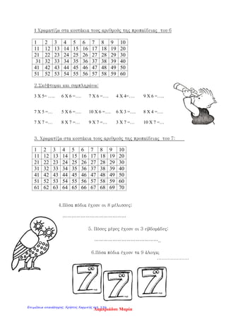 1 Χρωματίζω στα κουτάκια τους αριθμούς της προπαίδειας του 6
1 2 3 4 5 6 7 8 9 10
11 12 13 14 15 16 17 18 19 20
21 22 23 24 25 26 27 28 29 30
31 32 33 34 35 36 37 38 39 40
41 42 43 44 45 46 47 48 49 50
51 52 53 54 55 56 57 58 59 60
2.Σκέφτομαι και συμπληρώνω:
3 Χ 5= ….. 6 Χ 6 =…. 7 Χ 6 =…. 4 Χ 4=…. 9 Χ 6 =…..
7 Χ 5 =… 5 Χ 6 =…. 10 Χ 6 =…. 6 Χ 3 =…. 8 Χ 4 =….
7 Χ 7 =… 8 Χ 7 =… 9 Χ 7 =… 3 Χ 7 =… 10 Χ 7 =…
3. Χρωματίζω στα κουτάκια τους αριθμούς της προπαίδειας του 7:
1 2 3 4 5 6 7 8 9 10
11 12 13 14 15 16 17 18 19 20
21 22 23 24 25 26 27 28 29 30
31 32 33 34 35 36 37 38 39 40
41 42 43 44 45 46 47 48 49 50
51 52 53 54 55 56 57 58 59 60
61 62 63 64 65 66 67 68 69 70
4.Πόσα πόδια έχουν οι 8 μέλισσες;
……………………………………
5. Πόσες μέρες έχουν οι 3 εβδομάδες;
……………………………………..
6.Πόσα πόδια έχουν τα 9 άλογα;
…………………
Λαμπριάδου ΜαρίαΕπιμέλεια επανάληψης: Χρήστος Χαρμπής σελ. 196
 