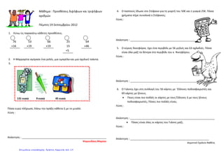 Μάθημα : Προσθέσεις διψήφιων και τριψήφιων
αριθμών
Πέμπτη 19 Σεπτεμβρίου 2012
1. Λύνω τις παρακάτω κάθετες προσθέσεις.
76 53 66 25 64
+16 +19 +19 15 +46
+5
2. Η Μαργαρίτα αγόρασε ένα ρολόι, μια ομπρέλα και μια σχολική τσάντα.
3.
Πόσα ευρώ πλήρωσε; Κάνω την πράξη κάθετα ή με το μυαλό.
Λύση :
Απάντηση : __________________________________________________________
Ψαρουδάκη Μαρίσα
4. Ο παππούς έδωσε στο Στέφανο για τη γιορτή του 50€ και η γιαγιά 25€. Πόσα
χρήματα πήρε συνολικά ο Στέφανος;
Λύση :
Απάντηση : ______________________________________________
5. Ο κύριος Νικηφόρος έχει ένα περιβόλι με 56 μηλιές και 63 αχλαδιές. Πόσα
είναι όλα μαζί τα δέντρα στο περιβόλι του κ. Νικηφόρου;
Λύση :
Απάντηση : _______________________________________________
6. Ο Γιάννης έχει στη συλλογή του 56 κάρτες με ΄Ελληνες ποδοσφαιριστές και
69 κάρτες με ξένους.
• Ποιες είναι πιο πολλές οι κάρτες με τους Έλληνες ή με τους ξένους
ποδοσφαιριστές; Πόσες πιο πολλές είναι;
Λύση :
Απάντηση : __________________________________________________________
• Πόσες είναι όλες οι κάρτες του Γιάννη μαζί;
Λύση :
Απάντηση : ______________________________________________________
Δημοτικό Σχολείο Βαθέος
131 ευρώ 9 ευρώ 45 ευρώ
Επιμέλεια επανάληψης: Χρήστος Χαρμπής σελ. 19
 
