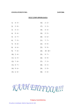 ΟΝΟΜΑΤΕΠΩΝΥΜΟ: 26/09/2006
ΤΕΣΤ ΣΤΗΝ ΠΡΟΠΑΙΔΕΙΑ
1) 4 · 5 =
2) 3 · 9 =
3) 5 · 3 =
4) 9 · 4 =
5) 6 · 7 =
6) 7 · 5 =
7) 8 · 4 =
8) 4 · 6 =
9) 7 · 4 =
10) 2 · 4 =
11) 6 · 5 =
12) 7 · 8 =
13) 8 · 7 =
14) 9 · 6 =
15) 6 · 8 =
16) 2 · 2 =
17) 3 · 3 =
18) 4 · 4 =
19) 5 · 5 =
20) 6 · 6 =
21) 7 · 7 =
22) 8 · 8 =
23) 9 · 9 =
24) 10 · 10 =
25) 9 · 7 =
26) 8 · 9 =
27) 7 · 3 =
28) 8 · 5 =
29) 5 · 9 =
30) 3 · 8 =
Γιώργος Αγγελόπουλος
Επιμέλεια επανάληψης: Χρήστος Χαρμπής σελ. 201
 