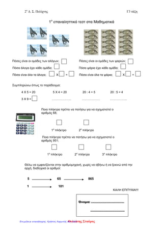 2ο
Δ. Σ. Πολίχνης Γ3 τάξη
1ο
επαναληπτικό τεστ στα Μαθηματικά
Πόσες είναι οι ομάδες των αλόγων; Πόσες είναι οι ομάδες των ψαριών;
Πόσα άλογα έχει κάθε ομάδα; Πόσα ψάρια έχει κάθε ομάδα;
Πόσα είναι όλα τα άλογα; Χ = Πόσα είναι όλα τα ψάρια; Χ =
Συμπληρώνω όπως το παράδειγμα:
4 Χ 5 = 20 5 Χ 4 = 20 20 : 4 = 5 20 : 5 = 4
3 Χ 9 = ………………. ……………… ……………..
Ποια πλήκτρα πρέπει να πατήσω για να σχηματιστεί ο
αριθμός 68;
1ο
πλήκτρο 2ο
πλήκτρο
Ποια πλήκτρα πρέπει να πατήσω για να σχηματιστεί ο
αριθμός 951;
1ο
πλήκτρο 2ο
πλήκτρο 3ο
πλήκτρο
Θέλω να εμφανίζονται στην αριθμομηχανή, χωρίς να σβήνω ή να ξεκινώ από την
αρχή, διαδοχικά οι αριθμοί:
5 65 865
1 101
ΚΑΛΗ ΕΠΙΤΥΧΙΑ!!!
Όνομα: ……………………………
…………………………….
Θολιώτης ΣταύροςΕπιμέλεια επανάληψης: Χρήστος Χαρμπής σελ. 205
 