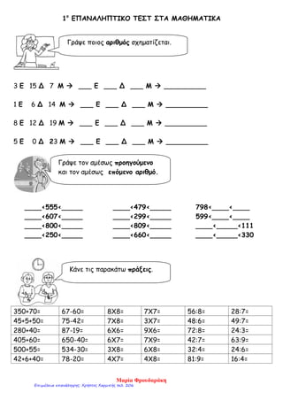 1ο
ΕΠΑΝΑΛΗΠΤΙΚΟ ΤΕΣΤ ΣΤΑ ΜΑΘΗΜΑΤΙΚΑ
3 Ε 15 Δ 7 Μ  ___ Ε ___ Δ ___ Μ  __________
1 Ε 6 Δ 14 Μ  ___ Ε ___ Δ ___ Μ  __________
8 Ε 12 Δ 19 Μ  ___ Ε ___ Δ ___ Μ  __________
5 Ε 0 Δ 23 Μ  ___ Ε ___ Δ ___ Μ  __________
____<555<_____ ____<479<_____ 798<____<____
____<607<_____ ____<299<_____ 599<____<____
____<800<_____ ____<809<_____ ____<_____<111
____<250<_____ ____<660<_____ ____<_____<330
350+70= 67-60= 8Χ8= 7Χ7= 56:8= 28:7=
45+5+50= 75-42= 7Χ8= 3Χ7= 48:6= 49:7=
280+40= 87-19= 6Χ6= 9Χ6= 72:8= 24:3=
405+60= 650-40= 6Χ7= 7Χ9= 42:7= 63:9=
500+55= 534-30= 3Χ8= 6Χ8= 32:4= 24:6=
42+6+40= 78-20= 4Χ7= 4Χ8= 81:9= 16:4=
Γράψε ποιος αριθμός σχηματίζεται.
Γράψε τον αμέσως προηγούμενο
και τον αμέσως επόμενο αριθμό.
Κάνε τις παρακάτω πράξεις.
Μαρία Φρουδαράκη
Επιμέλεια επανάληψης: Χρήστος Χαρμπής σελ. 206
 
