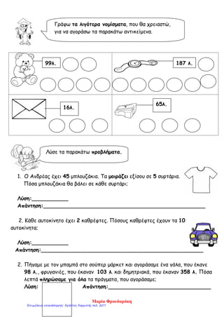 1. Ο Ανδρέας έχει 45 μπλουζάκια. Τα μοιράζει εξίσου σε 5 συρτάρια.
Πόσα μπλουζάκια θα βάλει σε κάθε συρτάρι;
Λύση:___________
Απάντηση:_________________________________________________
2. Κάθε αυτοκίνητο έχει 2 καθρέφτες. Πόσους καθρέφτες έχουν τα 10
αυτοκίνητα;
Λύση:___________
Απάντηση:_________________________________________________
2. Πήγαμε με τον μπαμπά στο σούπερ μάρκετ και αγοράσαμε ένα γάλα, που έκανε
98 λ., φρυγανιές, που έκαναν 103 λ. και δημητριακά, που έκαναν 358 λ. Πόσα
λεπτά πληρώσαμε για όλα τα πράγματα, που αγοράσαμε;
Λύση: Απάντηση:_______________________________
Γράφω τα λιγότερα νομίσματα, που θα χρειαστώ,
για να αγοράσω τα παρακάτω αντικείμενα.
99λ. 187 λ.
16λ.
65λ.
Λύσε τα παρακάτω προβλήματα.
Μαρία Φρουδαράκη
Επιμέλεια επανάληψης: Χρήστος Χαρμπής σελ. 207
 