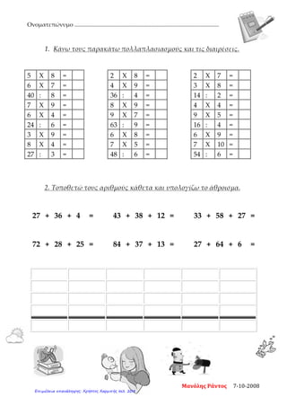 Ονοματεπώνυμο ....................................................................................................
1. Κάνω τους παρακάτω πολλαπλασιασμούς και τις διαιρέσεις.
5 Χ 8 = 2 Χ 8 = 2 Χ 7 =
6 Χ 7 = 4 Χ 9 = 3 Χ 8 =
40 : 8 = 36 : 4 = 14 : 2 =
7 Χ 9 = 8 Χ 9 = 4 Χ 4 =
6 Χ 4 = 9 Χ 7 = 9 Χ 5 =
24 : 6 = 63 : 9 = 16 : 4 =
3 Χ 9 = 6 Χ 8 = 6 Χ 9 =
8 Χ 4 = 7 Χ 5 = 7 Χ 10 =
27 : 3 = 48 : 6 = 54 : 6 =
2. Τοποθετώ τους αριθμούς κάθετα και υπολογίζω το άθροισμα.
27 + 36 + 4 = 43 + 38 + 12 = 33 + 58 + 27 =
72 + 28 + 25 = 84 + 37 + 13 = 27 + 64 + 6 =
Μανόλης Ράντος 7-10-2008
Επιμέλεια επανάληψης: Χρήστος Χαρμπής σελ. 208
 