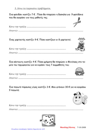3. Λύνω τα παρακάτω προβλήματα.
Ένα ψαλιδάκι κοστίζει 7 € . Πόσο θα πληρώσει η δασκάλα για 9 ψαλιδάκια
που θα αγοράσει για τους μαθητές της;
Κάνω την πράξη: ......................................................................
Απαντώ: ....................................................................................................................
Ένας χαρταετός κοστίζει 9 €. Πόσο κοστίζουν οι 8 χαρταετοί;
Κάνω την πράξη: ......................................................................
Απαντώ: ....................................................................................................................
Ένα σάντουιτς κοστίζει 4 €. Πόσα χρήματα θα πληρώσει ο Μενέλαος στο τα-
μείο του ταχυφαγείου για να κεράσει τους 7 συμμαθητές του;
Κάνω την πράξη: ......................................................................
Απαντώ: ....................................................................................................................
Ένα παγωτό πύραυλος γίγας κοστίζει 3 €. Μου φτάνουν 30 € για να αγοράσω
9 παγωτά;
Κάνω την πράξη: ......................................................................
Απαντώ: ....................................................................................................................
Μανόλης Ράντος 7-10-2008
Επιμέλεια επανάληψης: Χρήστος Χαρμπής σελ. 209
 