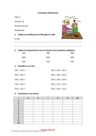 1ο Κριτήριο Αξιολόγησης
Τάξη: Γ΄
Ενότητα: 1η
Ονοματεπώνυμο:
Ημερομηνία:
1. Γράφω τους αριθμούς ανά 100 μέχρι το 1.000.
0, 100,
.........................................................................................................................................
.........................................................................................................................................
2. Γράφω τον προηγούμενο και τον επόμενο στους παρακάτω αριθμούς:
-260-
-900-
-420-
-340-
-600-
-510-
-980-
-999-
-770-
3. Προσθέτω με το νου:
4. Συμπληρώνω τον πίνακα:
5 6 7 8 9 10
1
2
3
4
5
6
7
8
9
10
Θανάσης Πρέντζας
Επιμέλεια επανάληψης: Χρήστος Χαρμπής σελ. 210
 