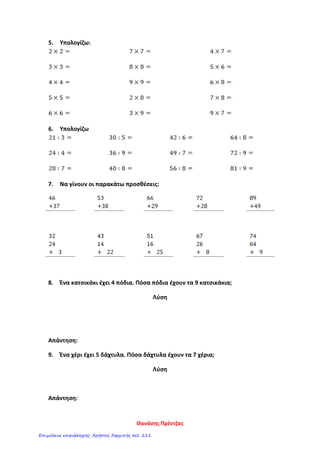 5. Υπολογίζω:
6. Υπολογίζω
7. Να γίνουν οι παρακάτω προσθέσεις:
8. Ένα κατσικάκι έχει 4 πόδια. Πόσα πόδια έχουν τα 9 κατσικάκια;
Λύση
Απάντηση:
9. Ένα χέρι έχει 5 δάχτυλα. Πόσα δάχτυλα έχουν τα 7 χέρια;
Λύση
Απάντηση:
Θανάσης Πρέντζας
Επιμέλεια επανάληψης: Χρήστος Χαρμπής σελ. 211
 
