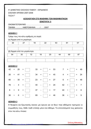 Η’ ΔΗΜΟΤΙΚΟ ΣΧΟΛΕΙΟ ΠΑΦΟΥ - ΙΟΡΔΑΝΕΙΟ
ΣΧΟΛΙΚΗ ΧΡΟΝΙΑ 2007-2008
ΤΑΞΗ Γ’
ΑΞΙΟΛΟΓΗΣΗ ΣΤΟ ΜΑΘΗΜΑ ΤΩΝ ΜΑΘΗΜΑΤΙΚΩΝ
(ΕΝΟΤΗΤΑ 1)
ΟΝΟΜΑΤΕΠΩΝΥΜΟ: ……………………………………………………………….......................
ΤΜΗΜΑ: ............ ΗΜΕΡΟΜΗΝΙΑ: ……/……/2007
ΑΣΚΗΣΗ 1
Γράψε τους πιο κάτω αριθμούς σε σειρά:
(α) Άρχισε από το μικρότερο.
36 27 18 22 63 81 57
(β) Άρχισε από τον μεγαλυτερο.
54 35 72 18 25 44 69 87
ΑΣΚΗΣΗ 2
42 + 20 = 33 + = 53 7 × = 49
26 + 41 = 34 + = 45 4 × = 24
66 - 30 = 23 + = 27 6 × = 48
78 - 4 = 40 - = 24 42 ÷ = 7
8 × 9 = 37 - = 17 40 ÷ = 8
36 ÷ 6 = 69 - = 46 36 ÷ = 9
ΑΣΚΗΣΗ 3
Η Νεοφύτα και Ερωτοκλής έκαναν μια έρευνα για να δουν ποια αθλήματα προτιμούν οι
συμμαθητές τους. Κάθε παιδί επέλεξε μόνο ένα άθλημα. Τα αποτελέσματά τους φαίνονται
στον πιο κάτω πίνακα:
Στέλιος Οδυσσέως
Επιμέλεια επανάληψης: Χρήστος Χαρμπής σελ. 212
 