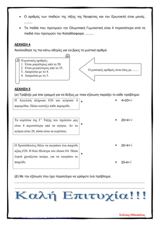 • Ο αριθμός των παιδιών της τάξης της Νεοφύτας και του Ερωτοκλή είναι μονός.
.........
• Τα παιδιά που προτιμούν την Ολυμπιακή Γυμναστική είναι 4 περισσότερα από τα
παιδιά που προτιμούν την Καλαθόσφαιρα. .........
ΑΣΚΗΣΗ 4
Ακολούθησε τις πιο κάτω οδηγίες για να βρεις το μυστικό αριθμό.
ΑΣΚΗΣΗ 5
(α) Τράβηξε μια ίσια γραμμή για να δείξεις με ποια εξίσωση ταιριάζει το κάθε πρόβλημα:
Η Αγγελική πλήρωσε €20 και αγόρασε 4
παραμύθια. Πόσα κοστίζει κάθε παραμύθι;
* * 4×20=√
Τα κορίτσια της Γ’ Τάξης του σχολείου μας
είναι 4 περισσότερα από τα αγόρια. Αν τα
αγόρια είναι 20, πόσα είναι τα κορίτσια;
*
* 20+4=√
Ο Χριστόδουλος θέλει να αγοράσει ένα παιχνίδι
αξίας €20. Η θεία Ηλέκτρα του έδωσε €4. Πόσα
λεφτά χρειάζεται ακόμα, για να αγοράσει το
παιχνίδι;
*
* 20÷4=√
* 20-4=√
(β) Με την εξίσωση που έχει περισσέψει να γράψετε ένα πρόβλημα.
.................................................................................................................................................
.................................................................................................................................................
Ο μυστικός αριθμός:
1. Είναι μικρότερος από το 50.
2. Είναι μεγαλύτερος από το 35.
3. Διαιρείται με το 4.
4. Διαιρείται με το 3.
Ο μυστικός αριθμός είναι ίσος με ........
Στέλιος Οδυσσέως
Επιμέλεια επανάληψης: Χρήστος Χαρμπής σελ. 214
 