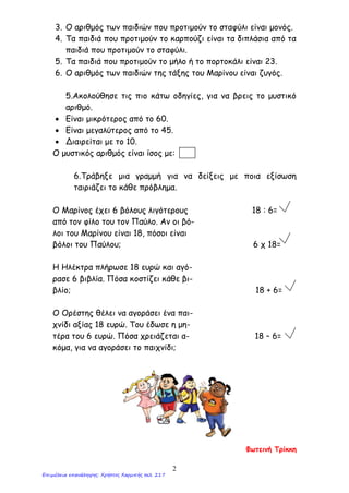 3. Ο αριθμός των παιδιών που προτιμούν το σταφύλι είναι μονός.
4. Τα παιδιά που προτιμούν το καρπούζι είναι τα διπλάσια από τα
παιδιά που προτιμούν το σταφύλι.
5. Τα παιδιά που προτιμούν το μήλο ή το πορτοκάλι είναι 23.
6. Ο αριθμός των παιδιών της τάξης του Μαρίνου είναι ζυγός.
5.Ακολούθησε τις πιο κάτω οδηγίες, για να βρεις το μυστικό
αριθμό.
• Είναι μικρότερος από το 60.
• Είναι μεγαλύτερος από το 45.
• Διαιρείται με το 10.
Ο μυστικός αριθμός είναι ίσος με:
6.Τράβηξε μια γραμμή για να δείξεις με ποια εξίσωση
ταιριάζει το κάθε πρόβλημα.
Ο Μαρίνος έχει 6 βόλους λιγότερους 18 : 6=
από τον φίλο του τον Παύλο. Αν οι βό-
λοι του Μαρίνου είναι 18, πόσοι είναι
βόλοι του Παύλου; 6 χ 18=
Η Ηλέκτρα πλήρωσε 18 ευρώ και αγό-
ρασε 6 βιβλία. Πόσα κοστίζει κάθε βι-
βλίο; 18 + 6=
Ο Ορέστης θέλει να αγοράσει ένα παι-
χνίδι αξίας 18 ευρώ. Του έδωσε η μη-
τέρα του 6 ευρώ. Πόσα χρειάζεται α- 18 – 6=
κόμα, για να αγοράσει το παιχνίδι;
Φωτεινή Τρίκκη
2
Επιμέλεια επανάληψης: Χρήστος Χαρμπής σελ. 217
 