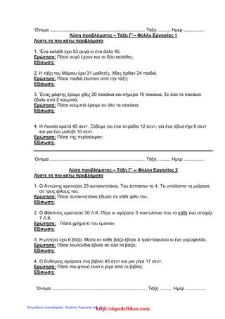 ‘Ονομα .......................................................................... Τάξη .......... Ημερ ................
Λύση προβλήματος – Τάξη Γ’-- Φύλλο Εργασίας 1
Λύστε τα πιο κάτω προβλήματα
1. ‘Ενα καλάθι έχει 53 αυγά κι ένα άλλο 45.
Ερώτηση: Πόσα αυγά έχουν και τα δύο καλάθια;
Εξίσωση:
2. Η τάξη του Μάριου έχει 31 μαθητές. Χθες ήρθαν 24 παιδιά.
Ερώτηση: Πόσα παιδιά έλειπαν από την τάξη;
Εξίσωση:
3. ‘Ενας ράφτης έραψε χθες 20 σακάκια και σήμερα 15 σακάκια. Σε όλα τα σακάκια
έβαλε από 2 κουμπιά.
Ερώτηση: Πόσα κουμπιά έραψε σε όλα τα σακάκια;
Εξίσωση:
4. Η Λουκία κρατά 40 σεντ. Ξόδεψε για ένα τετράδιο 12 σεντ, για ένα σβυστήρι 8 σεντ
και για ένα μολύβι 10 σεντ.
Ερώτηση: Πόσα της περίσσεψαν;
Εξίσωση:
‘Ονομα .......................................................................... Τάξη .......... Ημερ ................
Λύση προβλήματος – Τάξη Γ’ -- Φύλλο Εργασίας 2
Λύστε τα πιο κάτω προβλήματα
1. Ο Αντώνης κρατούσε 25 αυτοκινητάκια. Του έσπασαν τα 4. Τα υπόλοιπα τα μοίρασε
σε τρεις φίλους του.
Ερώτηση: Πόσα αυτοκινητάκια έδωσε σε κάθε φίλο του;
Εξίσωση:
2. Ο Φίλιππος κρατούσε 30 Λ.Κ. Πήγε κι αγόρασε 3 παντελόνια που το κάθε ένα στοίχιζε
7 Λ.Κ.
Ερώτηση: Πόσα χρήματα του έμειναν;
Εξίσωση:
3. Η μητέρα έχει 6 βάζα. Μέσα σε κάθε βάζο έβαλε 4 τριαντάφυλλα κι ένα γαρύφαλλο.
Ερώτηση: Πόσα λουλούδια έβαλε σε όλα τα βάζα;
Εξίσωση:
4. Ο Ευθύμιος αγόρασε ένα βιβλίο 45 σεντ και μια ρίγα 17 σεντ.
Ερώτηση: Πόσο πιο φτηνή είναι η ρίγα από το βιβλίο;
Εξίσωση:
‘Ονομα .......................................................................... Τάξη .......... Ημερ ................
http://ekpedeftikos.com/Επιμέλεια επανάληψης: Χρήστος Χαρμπής σελ. 218
 