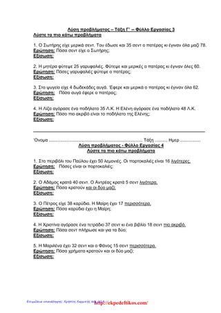 Λύση προβλήματος – Τάξη Γ’ -- Φύλλο Εργασίας 3
Λύστε τα πιο κάτω προβλήματα
1. O Σωτήρης είχε μερικά σεντ. Του έδωσε και 35 σεντ ο πατέρας κι έγιναν όλα μαζί 78.
Ερώτηση: Πόσα σεντ είχε ο Σωτήρης;
Εξίσωση:
2. Η μητέρα φύτεψε 25 γαρυφαλιές. Φύτεψε και μερικές ο πατέρας κι έγιναν όλες 60.
Ερώτηση: Πόσες γαρυφαλιές φύτεψε ο πατέρας;
Εξίσωση:
3. Στο ψυγείο είχε 4 δωδεκάδες αυγά. ‘Εφερε και μερικά ο πατέρας κι έγιναν όλα 62.
Ερώτηση: Πόσα αυγά έφερε ο πατέρας;
Εξίσωση:
4. Η Λίζα αγόρασε ένα ποδήλατο 35 Λ.Κ. Η Ελένη αγόρασε ένα ποδήλατο 48 Λ.Κ.
Ερώτηση: Πόσο πιο ακριβό είναι το ποδήλατο της Ελένης;
Εξίσωση:
______________________________________________________________________
‘Ονομα .......................................................................... Τάξη .......... Ημερ ................
Λύση προβλήματος - Φύλλο Εργασίας 4
Λύστε τα πιο κάτω προβλήματα
1. Στο περιβόλι του Παύλου έχει 50 λεμονιές. Οι πορτοκαλιές είναι 16 λιγότερες.
Ερώτηση: Πόσες είναι οι πορτοκαλιές;
Εξίσωση:
2. O Αδάμος κρατά 40 σεντ. Ο Αντρέας κρατά 5 σεντ λιγότερα.
Ερώτηση: Πόσα κρατούν και οι δύο μαζί;
Εξίσωση:
3. Ο Πέτρος είχε 38 καρύδια. Η Μαίρη έχει 17 περισσότερα.
Ερώτηση: Πόσα καρύδια έχει η Μαίρη;
Εξίσωση:
4. H Χριστίνα αγόρασε ένα τετράδιο 37 σεντ κι ένα βιβλίο 18 σεντ πιο ακριβό.
Ερώτηση: Πόσα σεντ πλήρωσε και για τα δύο;
Εξίσωση:
5. H Μαριλένα έχει 32 σεντ και ο Φάνος 15 σεντ περισσότερα.
Ερώτηση: Πόσα χρήματα κρατούν και οι δύο μαζί;
Εξίσωση:
http://ekpedeftikos.com/Επιμέλεια επανάληψης: Χρήστος Χαρμπής σελ. 219
 