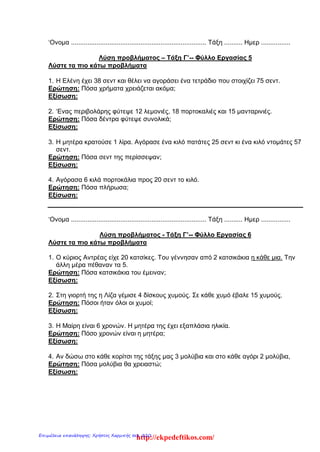 ‘Ονομα .......................................................................... Τάξη .......... Ημερ ................
Λύση προβλήματος – Τάξη Γ’-- Φύλλο Εργασίας 5
Λύστε τα πιο κάτω προβλήματα
1. H Ελένη έχει 38 σεντ και θέλει να αγοράσει ένα τετράδιο που στοιχίζει 75 σεντ.
Ερώτηση: Πόσα χρήματα χρειάζεται ακόμα;
Εξίσωση:
2. ‘Ενας περιβολάρης φύτεψε 12 λεμονιές, 18 πορτοκαλιές και 15 μανταρινιές.
Ερώτηση: Πόσα δέντρα φύτεψε συνολικά;
Εξίσωση:
3. Η μητέρα κρατούσε 1 λίρα. Αγόρασε ένα κιλό πατάτες 25 σεντ κι ένα κιλό ντομάτες 57
σεντ.
Ερώτηση: Πόσα σεντ της περίσσεψαν;
Εξίσωση:
4. Αγόρασα 6 κιλά πορτοκάλια προς 20 σεντ το κιλό.
Ερώτηση: Πόσα πλήρωσα;
Εξίσωση:
‘Ονομα .......................................................................... Τάξη .......... Ημερ ................
Λύση προβλήματος - Τάξη Γ’-- Φύλλο Εργασίας 6
Λύστε τα πιο κάτω προβλήματα
1. Ο κύριος Αντρέας είχε 20 κατσίκες. Του γέννησαν από 2 κατσικάκια η κάθε μια. Την
άλλη μέρα πέθαναν τα 5.
Ερώτηση: Πόσα κατσικάκια του έμειναν;
Εξίσωση:
2. Στη γιορτή της η Λίζα γέμισε 4 δίσκους χυμούς. Σε κάθε χυμό έβαλε 15 χυμούς.
Ερώτηση: Πόσοι ήταν όλοι οι χυμοί;
Εξίσωση:
3. Η Μαίρη είναι 6 χρονών. Η μητέρα της έχει εξαπλάσια ηλικία.
Ερώτηση: Πόσο χρονών είναι η μητέρα;
Εξίσωση:
4. Αν δώσω στο κάθε κορίτσι της τάξης μας 3 μολύβια και στο κάθε αγόρι 2 μολύβια,
Ερώτηση: Πόσα μολύβια θα χρειαστώ;
Εξίσωση:
http://ekpedeftikos.com/Επιμέλεια επανάληψης: Χρήστος Χαρμπής σελ. 220
 